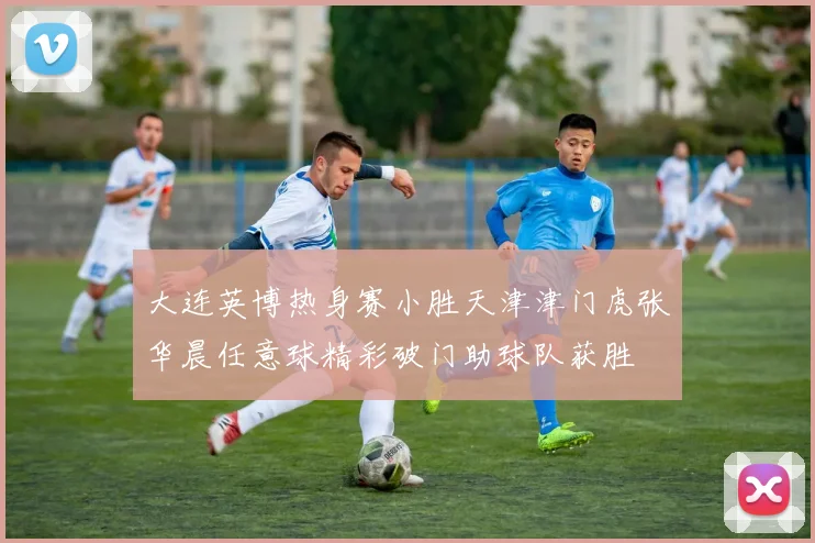 大连英博热身赛小胜天津津门虎张华晨任意球精彩破门助球队获胜