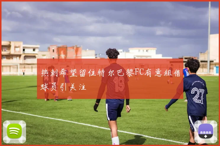 热刺希望留住特尔巴黎FC有意租借球员引关注