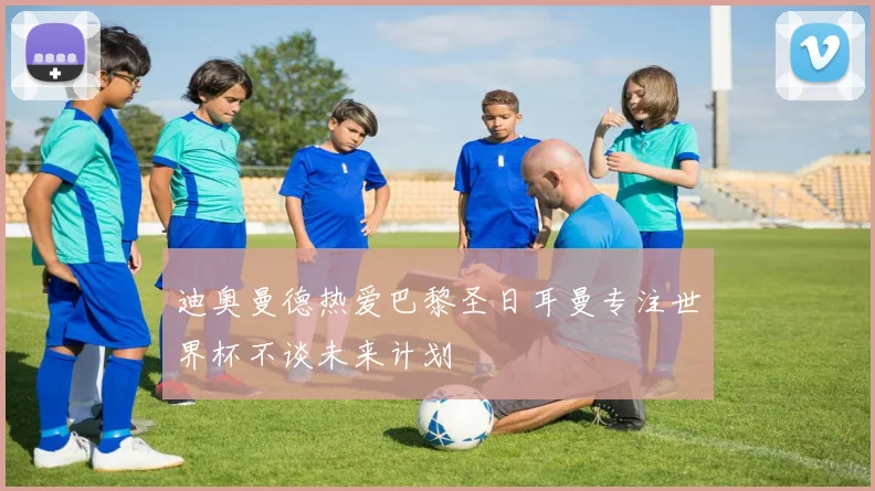 迪奥曼德热爱巴黎圣日耳曼专注世界杯不谈未来计划
