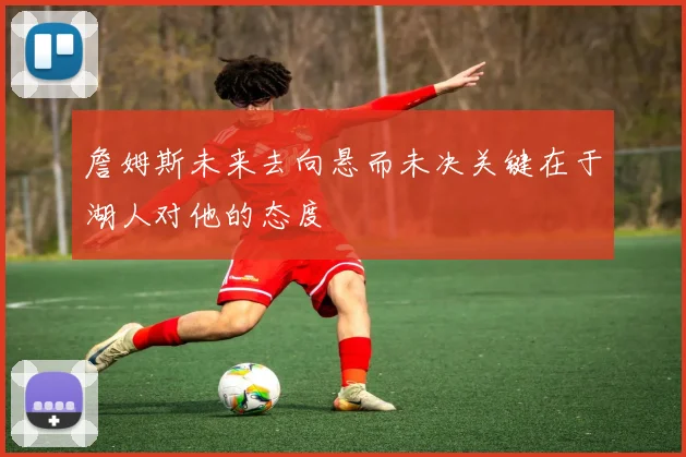詹姆斯未来去向悬而未决关键在于湖人对他的态度