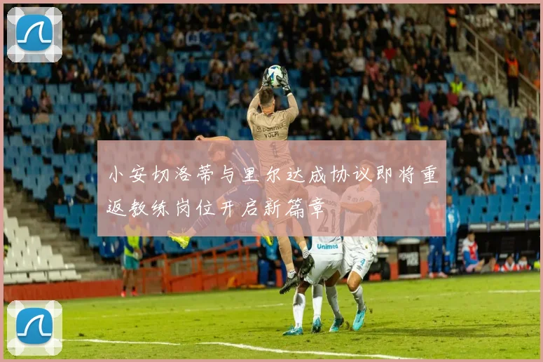 小安切洛蒂与里尔达成协议即将重返教练岗位开启新篇章