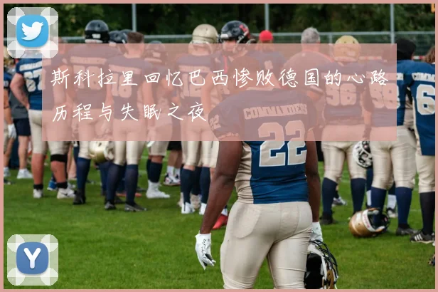 斯科拉里回忆巴西惨败德国的心路历程与失眠之夜