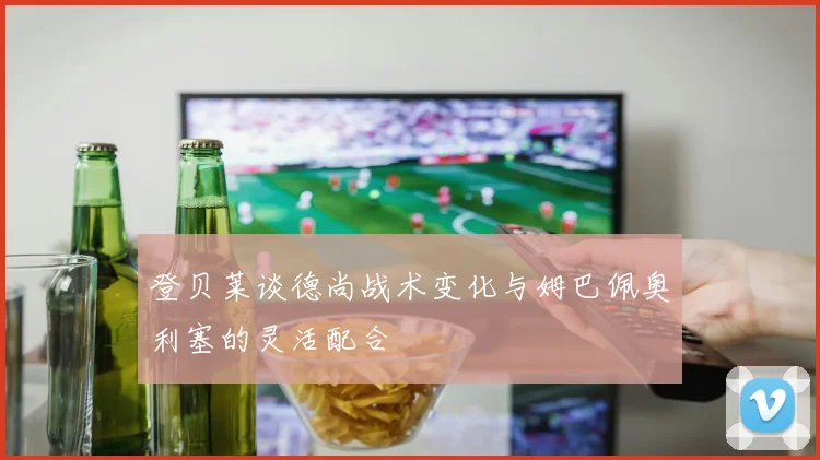 登贝莱谈德尚战术变化与姆巴佩奥利塞的灵活配合