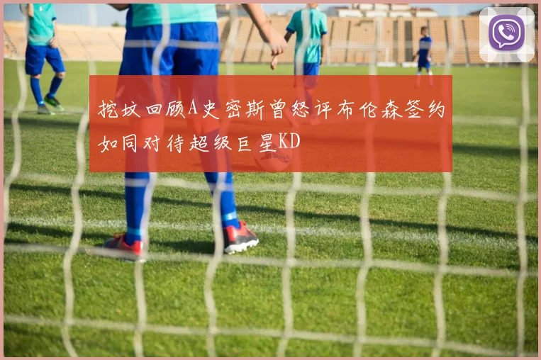 挖坟回顾A史密斯曾怒评布伦森签约如同对待超级巨星KD
