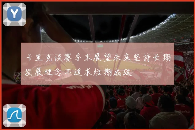 卡里克谈赛季末展望未来坚持长期发展理念不追求短期成效