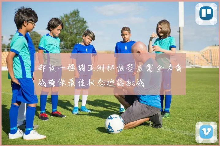 邵佳一强调亚洲杯抽签后需全力备战确保最佳状态迎接挑战