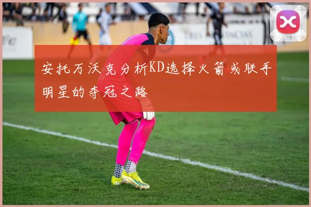 安托万沃克分析KD选择火箭或联手明星的夺冠之路