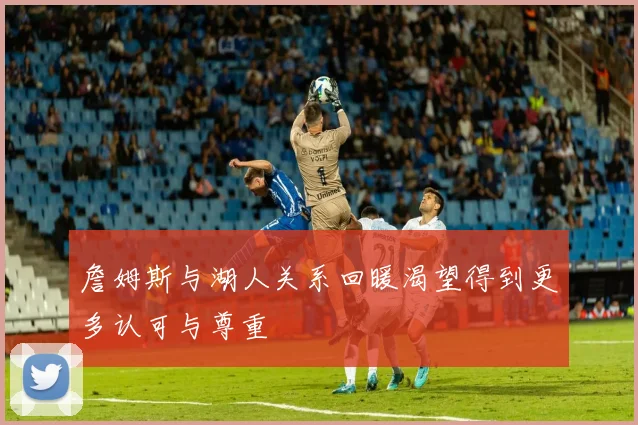 詹姆斯与湖人关系回暖渴望得到更多认可与尊重