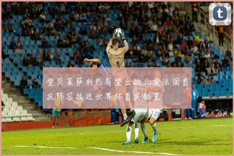 登贝莱萨利巴有望出战北爱法国首发阵容接近世界杯首发配置