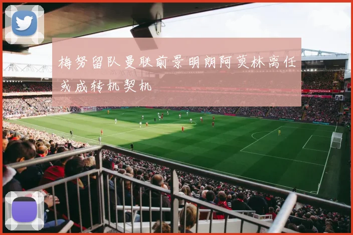 梅努留队曼联前景明朗阿莫林离任或成转机契机