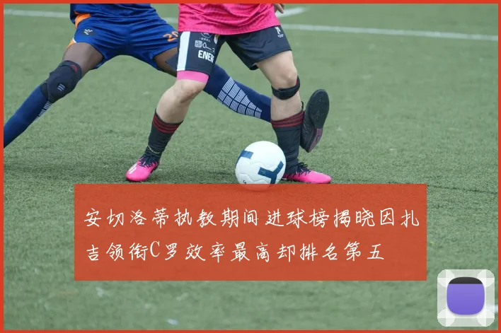 安切洛蒂执教期间进球榜揭晓因扎吉领衔C罗效率最高却排名第五