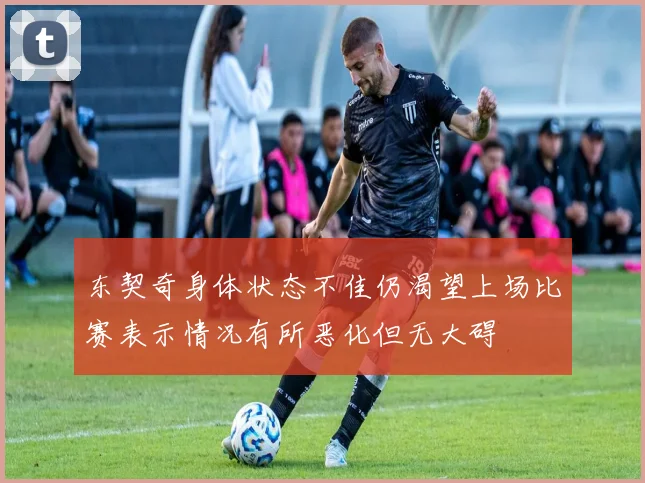 东契奇身体状态不佳仍渴望上场比赛表示情况有所恶化但无大碍
