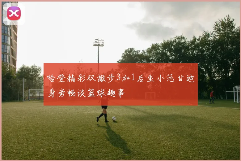 哈登精彩双撤步3加1后坐小范甘迪身旁畅谈篮球趣事