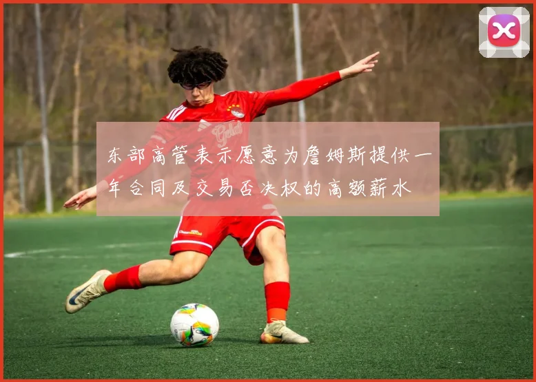 东部高管表示愿意为詹姆斯提供一年合同及交易否决权的高额薪水