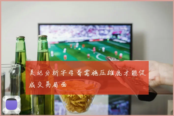 美记分析字母哥需施压雄鹿才能促成交易局面
