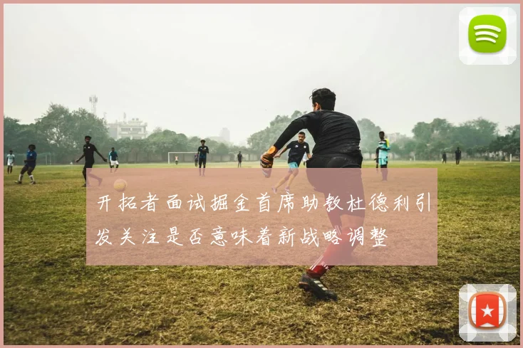 开拓者面试掘金首席助教杜德利引发关注是否意味着新战略调整