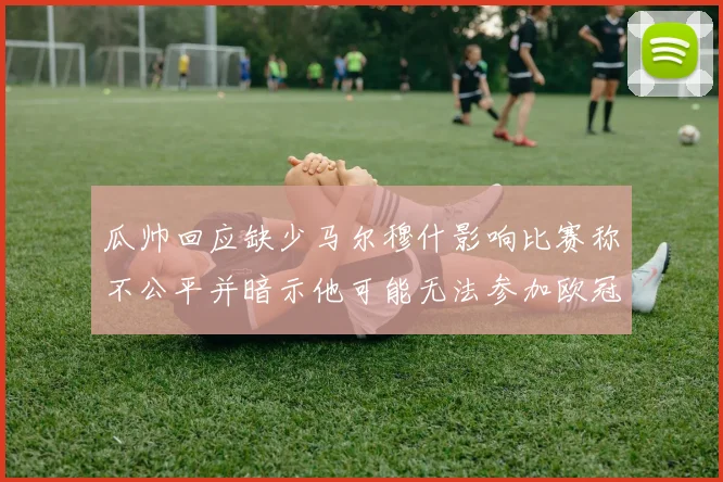 瓜帅回应缺少马尔穆什影响比赛称不公平并暗示他可能无法参加欧冠