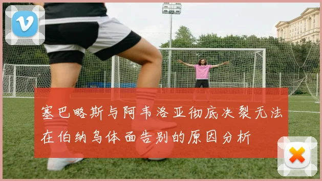 塞巴略斯与阿韦洛亚彻底决裂无法在伯纳乌体面告别的原因分析