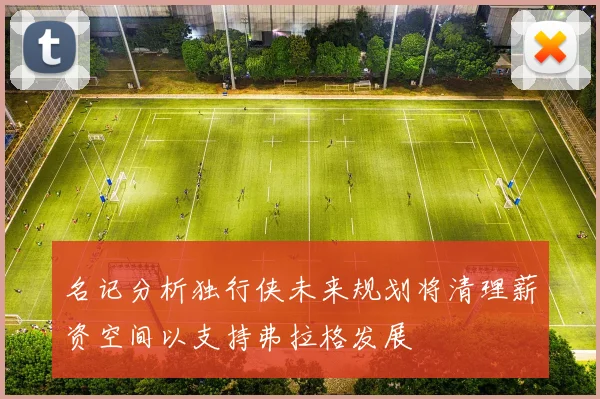 名记分析独行侠未来规划将清理薪资空间以支持弗拉格发展