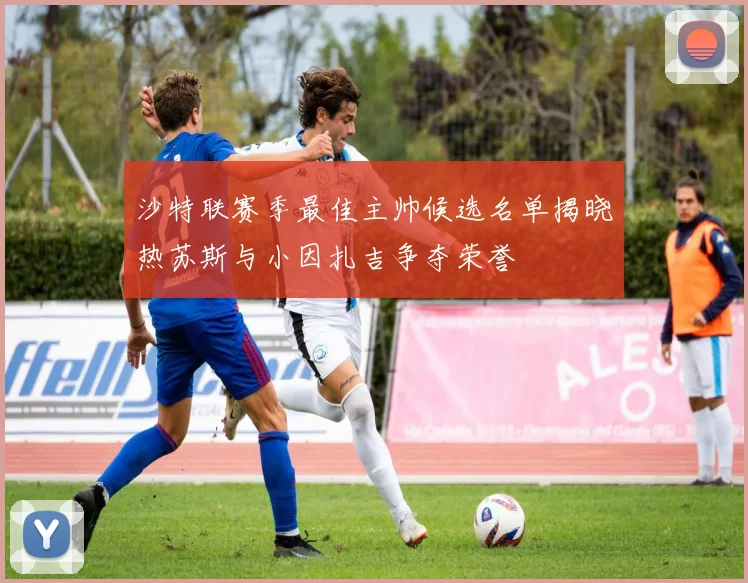 沙特联赛季最佳主帅候选名单揭晓热苏斯与小因扎吉争夺荣誉