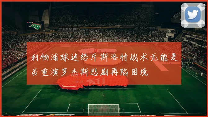 利物浦球迷怒斥斯洛特战术无能是否重演罗杰斯悲剧再陷困境